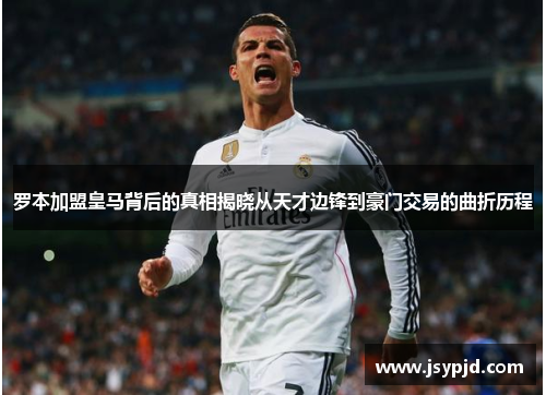 罗本加盟皇马背后的真相揭晓从天才边锋到豪门交易的曲折历程