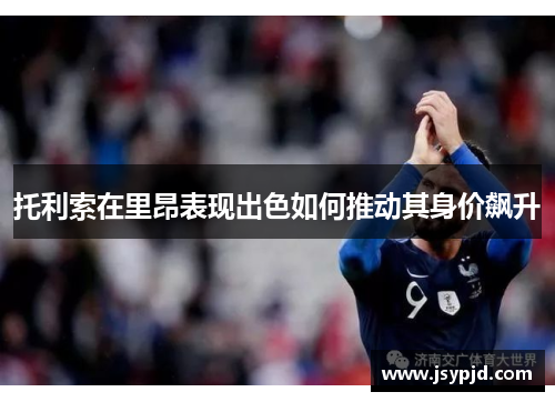 托利索在里昂表现出色如何推动其身价飙升