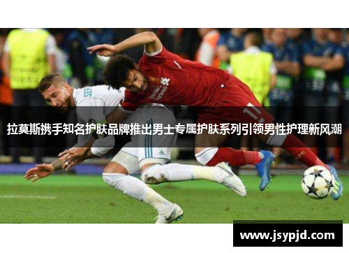 拉莫斯携手知名护肤品牌推出男士专属护肤系列引领男性护理新风潮 拉莫斯携手知名护肤品牌推出男士专属护肤系列引领男性护理新风潮