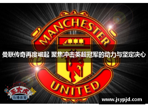 曼联传奇再度崛起 聚焦冲击英超冠军的动力与坚定决心