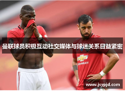 曼联球员积极互动社交媒体与球迷关系日益紧密