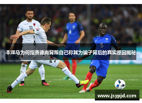本泽马为何指责德尚背叛自己称其为骗子背后的真实原因揭秘