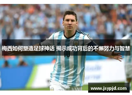 梅西如何塑造足球神话 揭示成功背后的不懈努力与智慧 梅西如何塑造足球神话 揭示成功背后的不懈努力与智慧